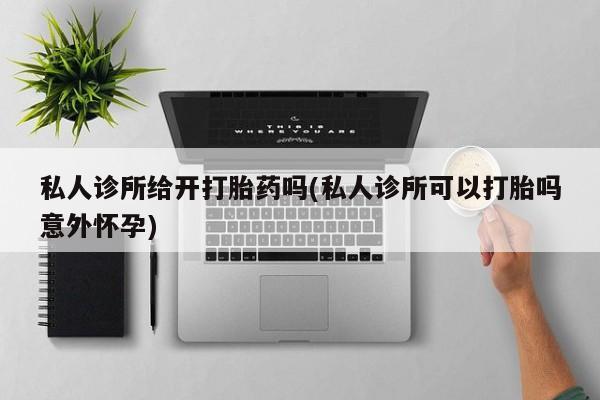 怀孕个月能不能用打胎药私人诊所给开打胎药吗(私人诊所可以打胎吗意外怀孕)