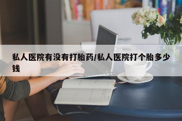 怀孕个月能不能用打胎药私人医院有没有打胎药/私人医院打个胎多少钱