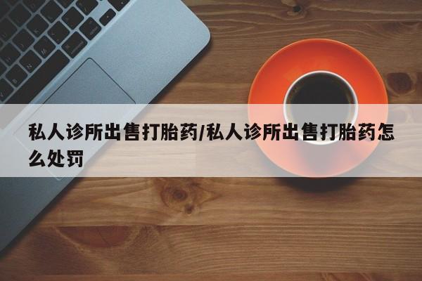 怀孕个月能不能用打胎药私人诊所出售打胎药/私人诊所出售打胎药怎么处罚