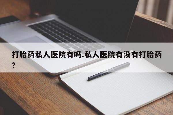 怀孕个月能不能用打胎药打胎药私人医院有吗.私人医院有没有打胎药？