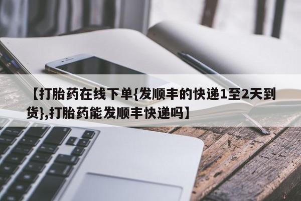 怀孕个月能不能用打胎药【打胎药在线下单{发顺丰的快递1至2天到货},打胎药能发顺丰快递吗】