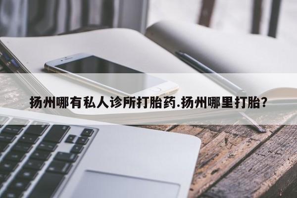 怀孕个月能不能用打胎药扬州哪有私人诊所打胎药.扬州哪里打胎？