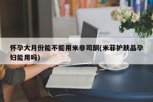 怀孕个月能不能用打胎药怀孕大月份能不能用米非司酮(米菲护肤品孕妇能用吗)