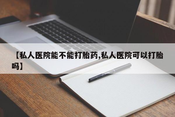 怀孕个月能不能用打胎药【私人医院能不能打胎药,私人医院可以打胎吗】