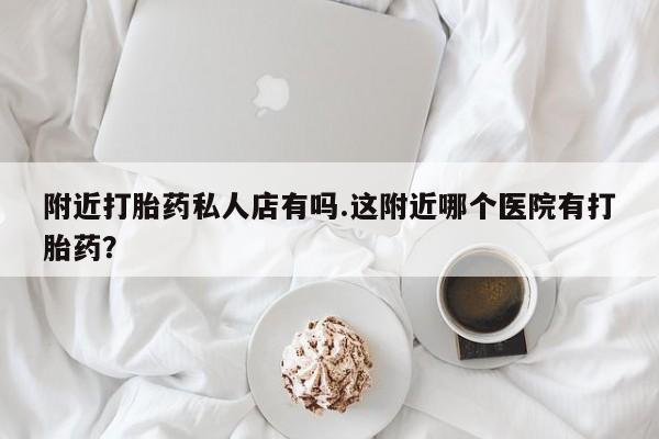 怀孕个月能不能用打胎药附近打胎药私人店有吗.这附近哪个医院有打胎药？