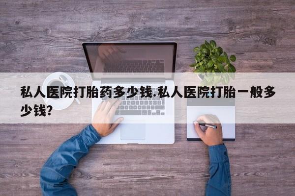 怀孕个月能不能用打胎药私人医院打胎药多少钱.私人医院打胎一般多少钱？