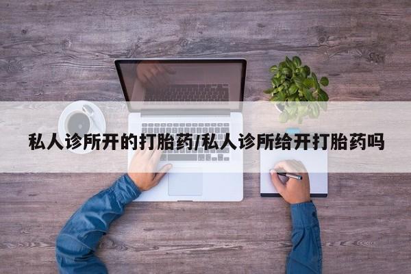 怀孕个月能不能用打胎药私人诊所开的打胎药/私人诊所给开打胎药吗