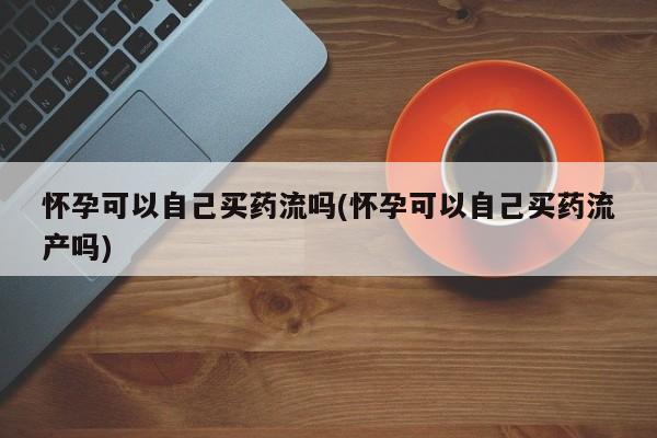 怀孕个月能不能用打胎药怀孕可以自己买药流吗(怀孕可以自己买药流产吗)