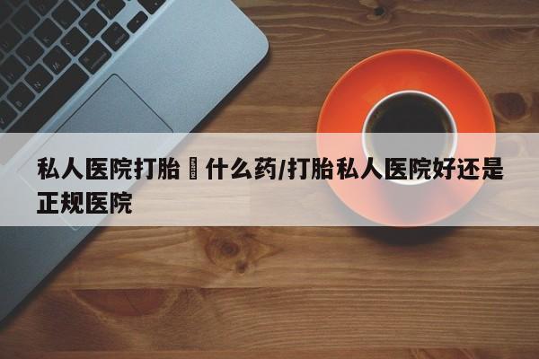 怀孕个月能不能用打胎药私人医院打胎給什么药/打胎私人医院好还是正规医院